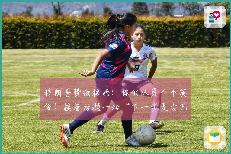 特朗普赞扬梅西：你们队员个个英俊！接着话题一转“下一步是古巴”，梅西一脸困惑