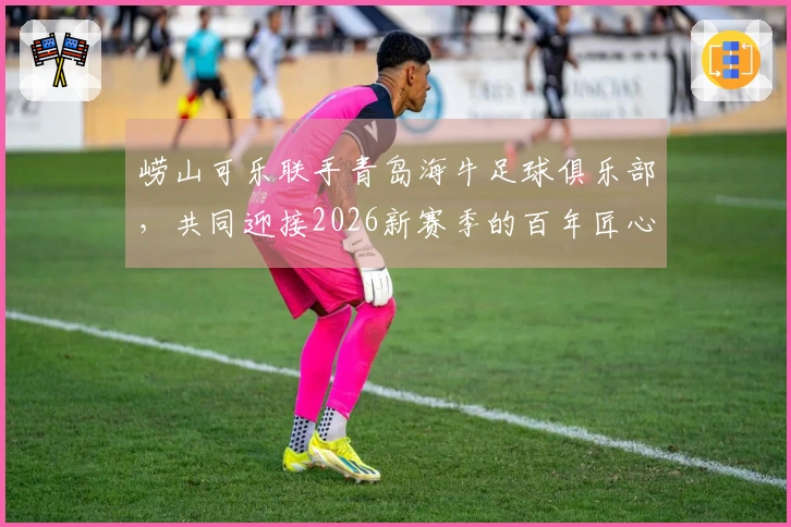 崂山可乐联手青岛海牛足球俱乐部，共同迎接2026新赛季的百年匠心传承
