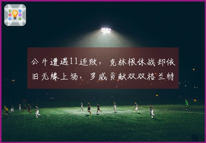 公牛遭遇11连败，克林根休战却依旧无缘上场，罗威贡献双双格兰特砍下27分