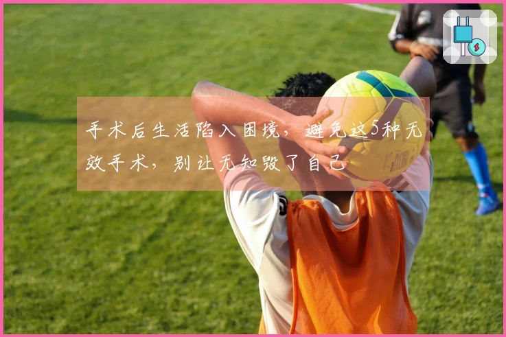 手术后生活陷入困境，避免这5种无效手术，别让无知毁了自己