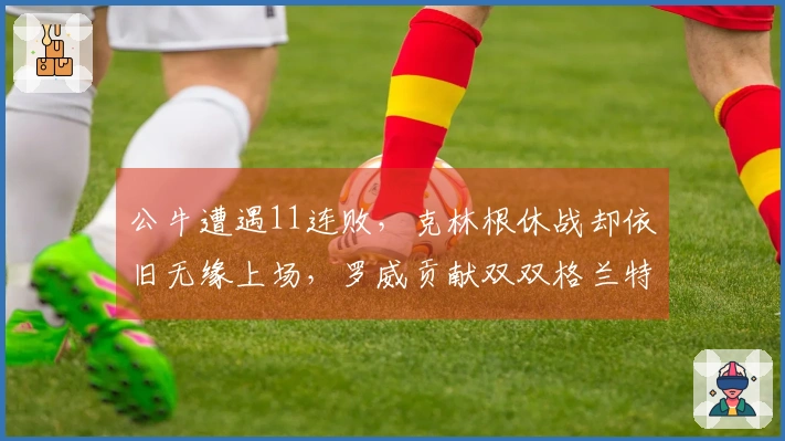 公牛遭遇11连败，克林根休战却依旧无缘上场，罗威贡献双双格兰特砍下27分