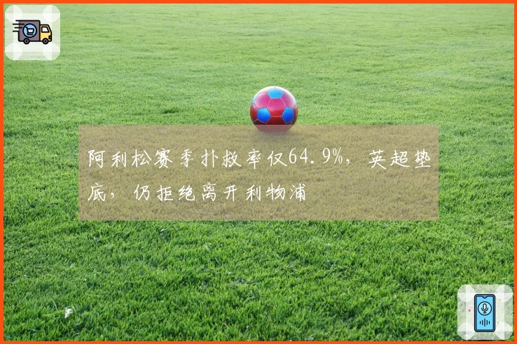 阿利松赛季扑救率仅64.9%，英超垫底，仍拒绝离开利物浦