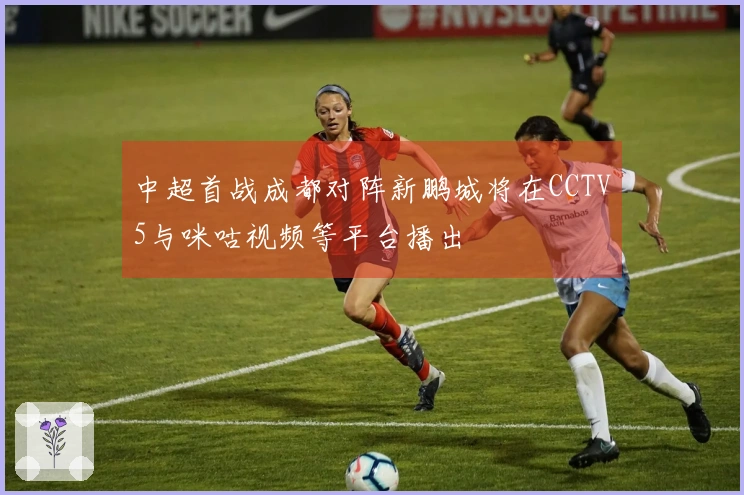 中超首战成都对阵新鹏城将在CCTV5与咪咕视频等平台播出