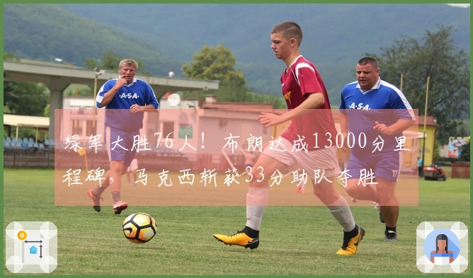 绿军大胜76人！布朗达成13000分里程碑，马克西斩获33分助队夺胜