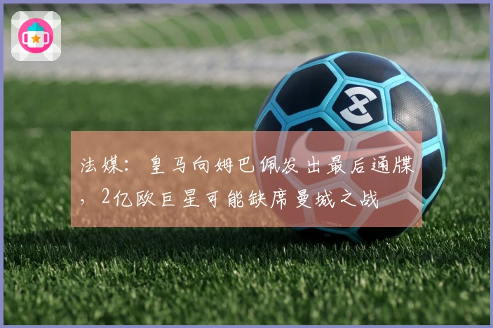 法媒：皇马向姆巴佩发出最后通牒，2亿欧巨星可能缺席曼城之战