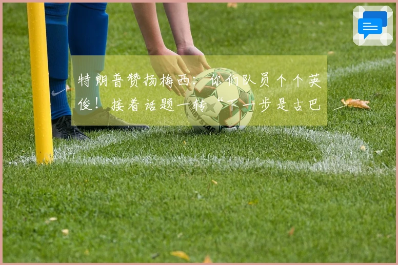 特朗普赞扬梅西：你们队员个个英俊！接着话题一转“下一步是古巴”，梅西一脸困惑