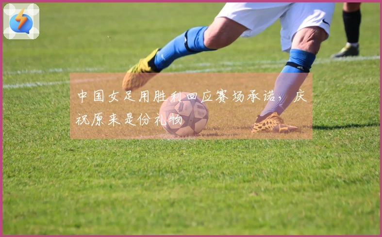 中国女足用胜利回应赛场承诺，庆祝原来是份礼物