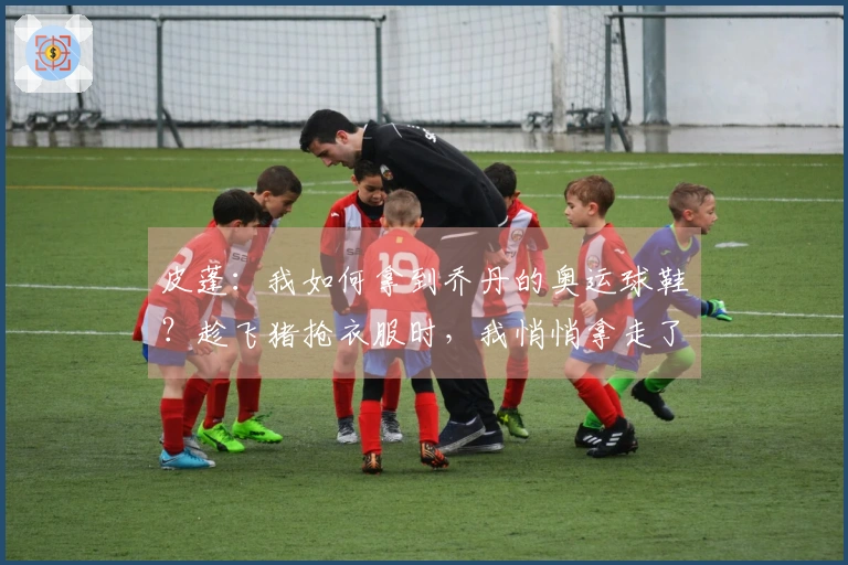 皮蓬：我如何拿到乔丹的奥运球鞋？趁飞猪抢衣服时，我悄悄拿走了鞋子。