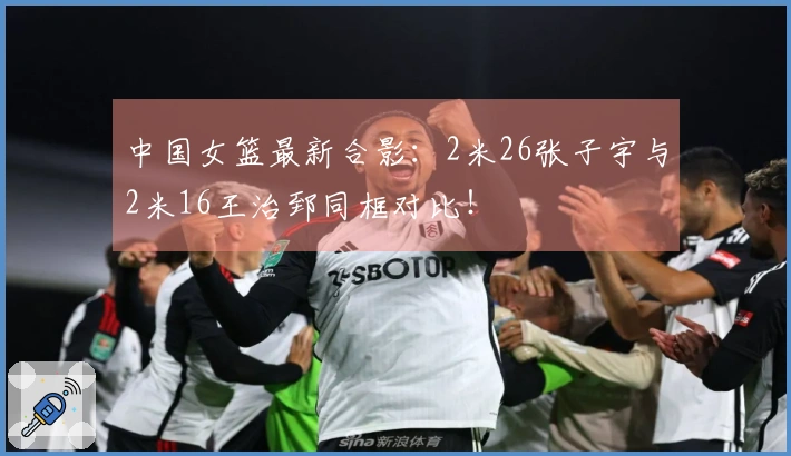 中国女篮最新合影：2米26张子宇与2米16王治郅同框对比！